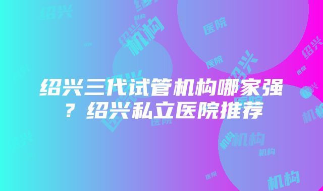 绍兴三代试管机构哪家强？绍兴私立医院推荐