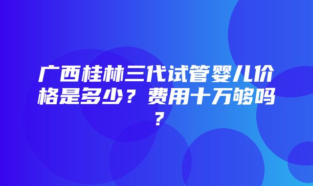 广西桂林三代试管婴儿价格是多少？费用十万够吗？