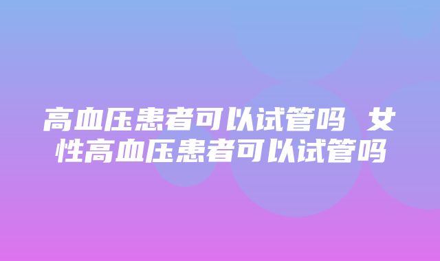 高血压患者可以试管吗 女性高血压患者可以试管吗