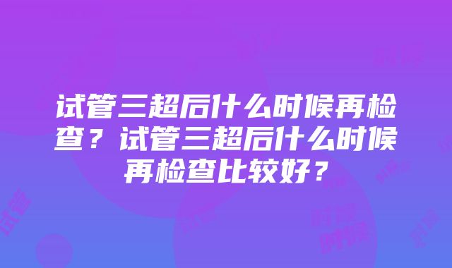 试管三超后什么时候再检查？试管三超后什么时候再检查比较好？