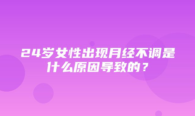 24岁女性出现月经不调是什么原因导致的？