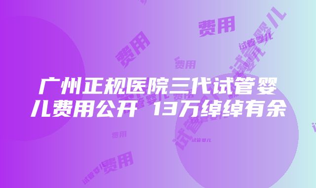 广州正规医院三代试管婴儿费用公开 13万绰绰有余