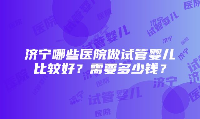 济宁哪些医院做试管婴儿比较好？需要多少钱？