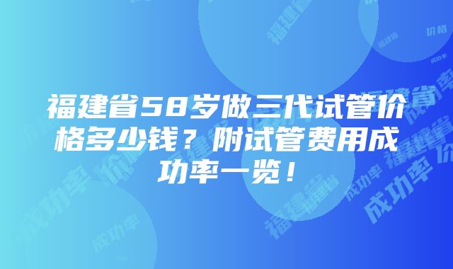 福建省58岁做三代试管价格多少钱？附试管费用成功率一览！