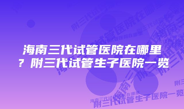 海南三代试管医院在哪里？附三代试管生子医院一览