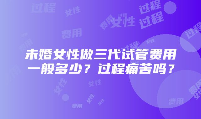 未婚女性做三代试管费用一般多少？过程痛苦吗？