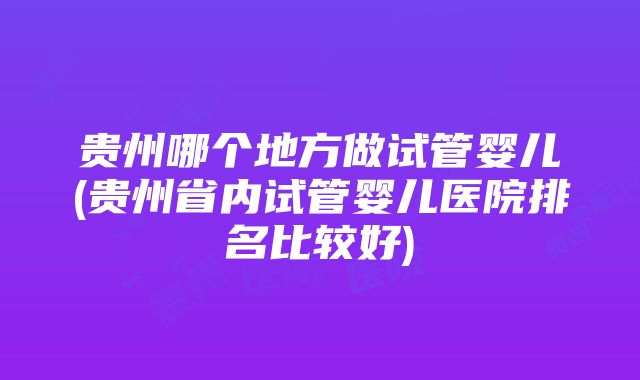 贵州哪个地方做试管婴儿(贵州省内试管婴儿医院排名比较好)