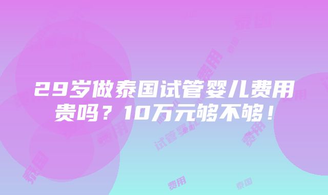 29岁做泰国试管婴儿费用贵吗？10万元够不够！