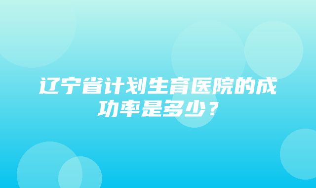 辽宁省计划生育医院的成功率是多少？