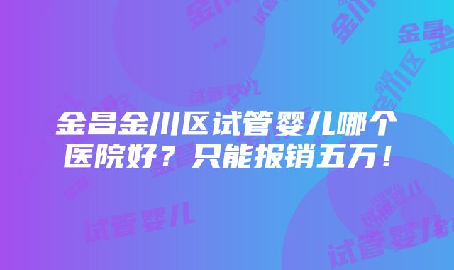 金昌金川区试管婴儿哪个医院好？只能报销五万！