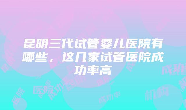 昆明三代试管婴儿医院有哪些，这几家试管医院成功率高