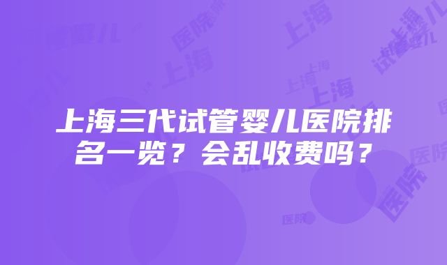 上海三代试管婴儿医院排名一览？会乱收费吗？