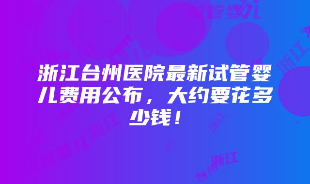 浙江台州医院最新试管婴儿费用公布，大约要花多少钱！