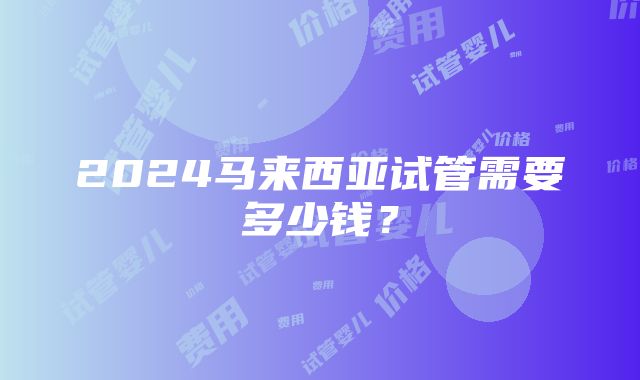 2024马来西亚试管需要多少钱？