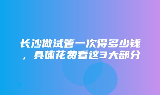 长沙做试管一次得多少钱，具体花费看这3大部分