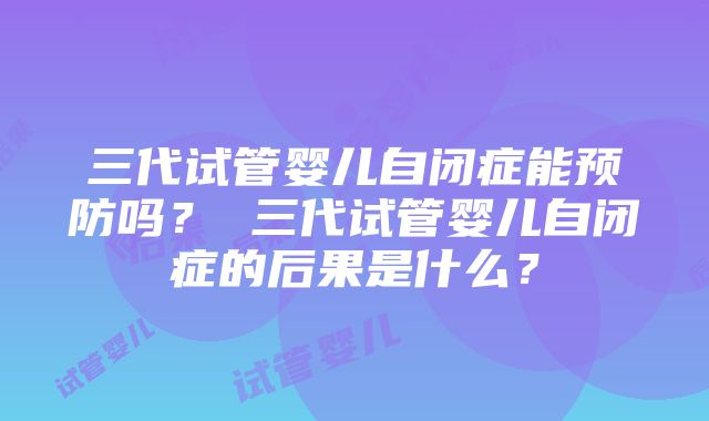 三代试管婴儿自闭症能预防吗？ 三代试管婴儿自闭症的后果是什么？