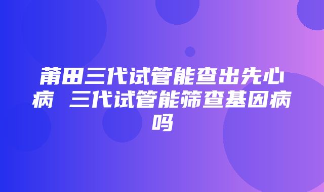 莆田三代试管能查出先心病 三代试管能筛查基因病吗