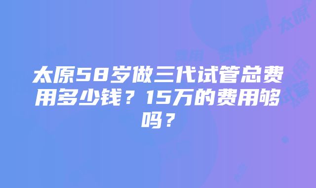 太原58岁做三代试管总费用多少钱？15万的费用够吗？