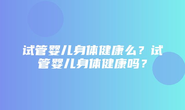 试管婴儿身体健康么？试管婴儿身体健康吗？