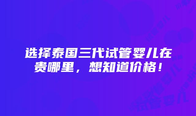 选择泰国三代试管婴儿在贵哪里，想知道价格！