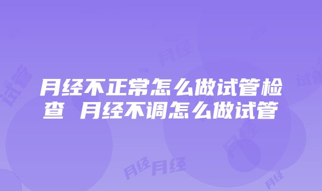 月经不正常怎么做试管检查 月经不调怎么做试管