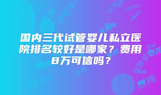 国内三代试管婴儿私立医院排名较好是哪家？费用8万可信吗？