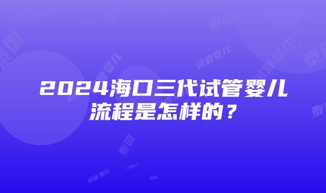 2024海口三代试管婴儿流程是怎样的？