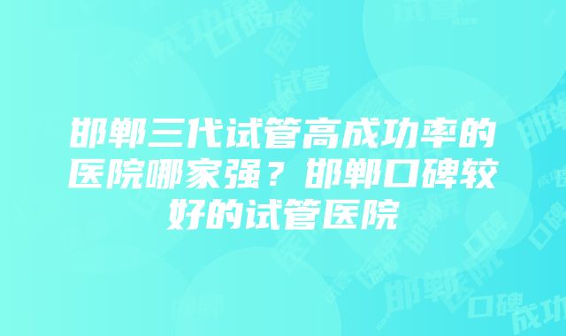 邯郸三代试管高成功率的医院哪家强？邯郸口碑较好的试管医院