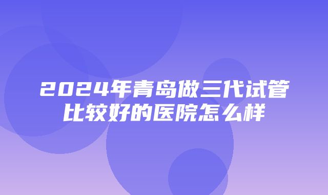 2024年青岛做三代试管比较好的医院怎么样