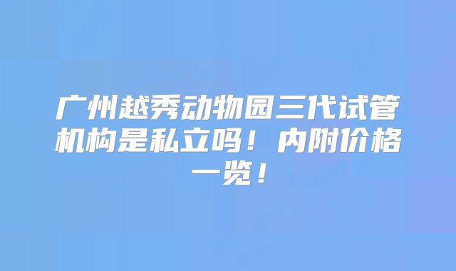 广州越秀动物园三代试管机构是私立吗！内附价格一览！