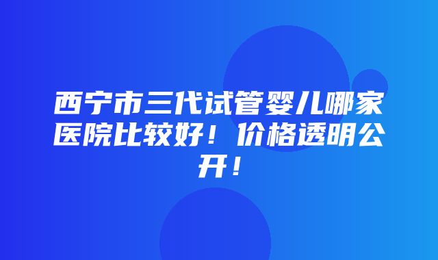 西宁市三代试管婴儿哪家医院比较好！价格透明公开！