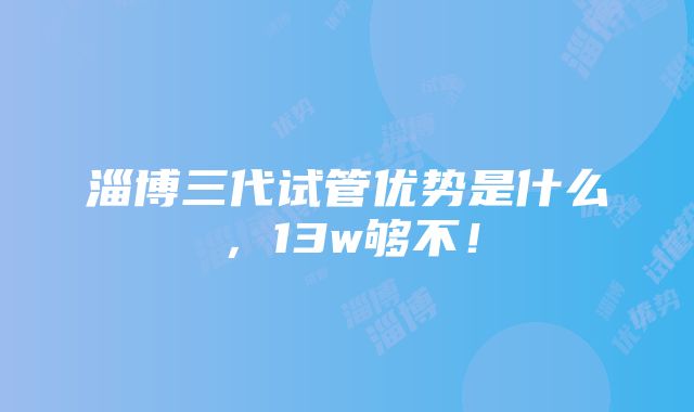 淄博三代试管优势是什么，13w够不！