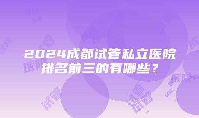 2024成都试管私立医院排名前三的有哪些？