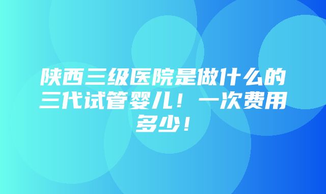 陕西三级医院是做什么的三代试管婴儿！一次费用多少！