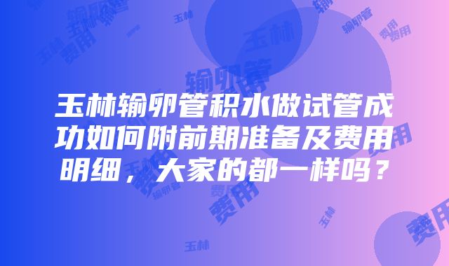 玉林输卵管积水做试管成功如何附前期准备及费用明细，大家的都一样吗？