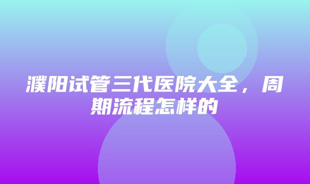 濮阳试管三代医院大全，周期流程怎样的