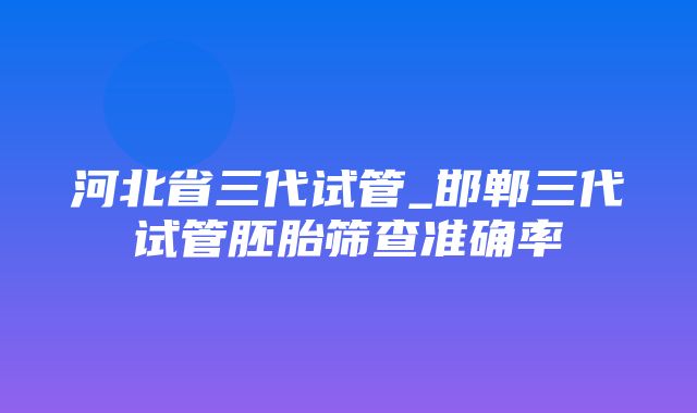 河北省三代试管_邯郸三代试管胚胎筛查准确率