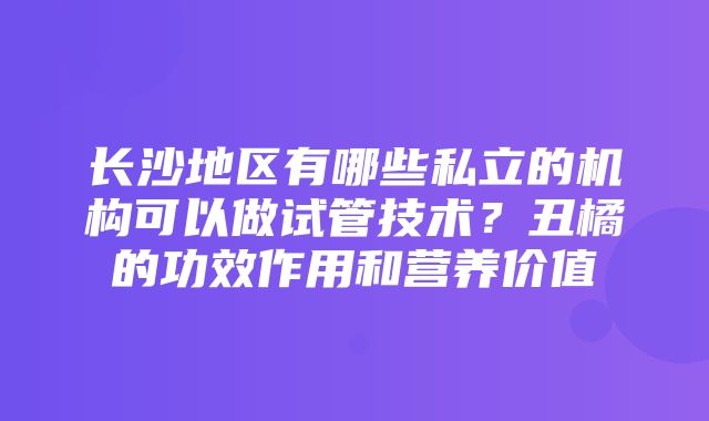 长沙地区有哪些私立的机构可以做试管技术？丑橘的功效作用和营养价值