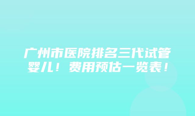 广州市医院排名三代试管婴儿！费用预估一览表！