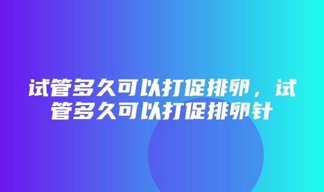 试管多久可以打促排卵，试管多久可以打促排卵针