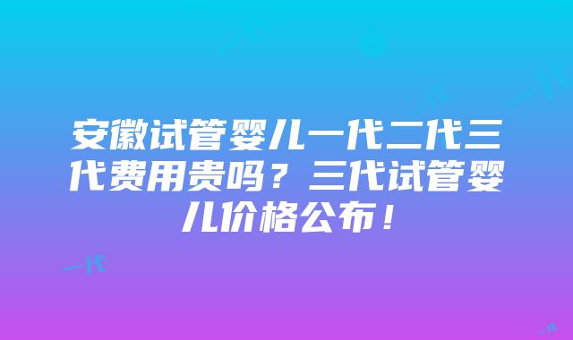 安徽试管婴儿一代二代三代费用贵吗？三代试管婴儿价格公布！