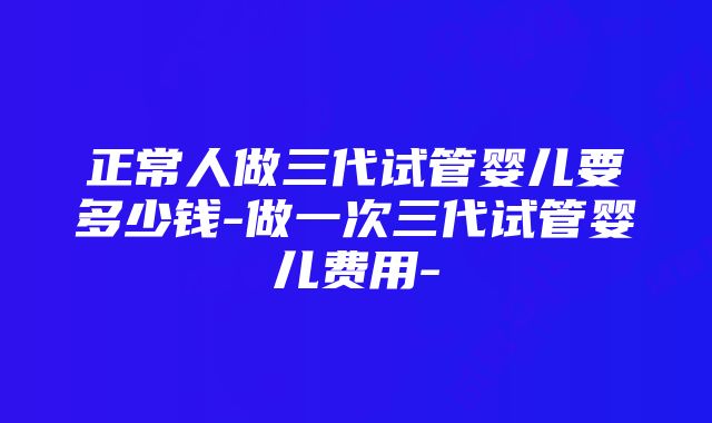 正常人做三代试管婴儿要多少钱-做一次三代试管婴儿费用-