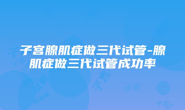 子宫腺肌症做三代试管-腺肌症做三代试管成功率