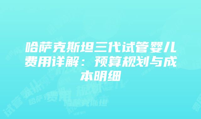 哈萨克斯坦三代试管婴儿费用详解：预算规划与成本明细