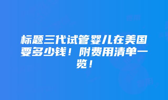 标题三代试管婴儿在美国要多少钱！附费用清单一览！