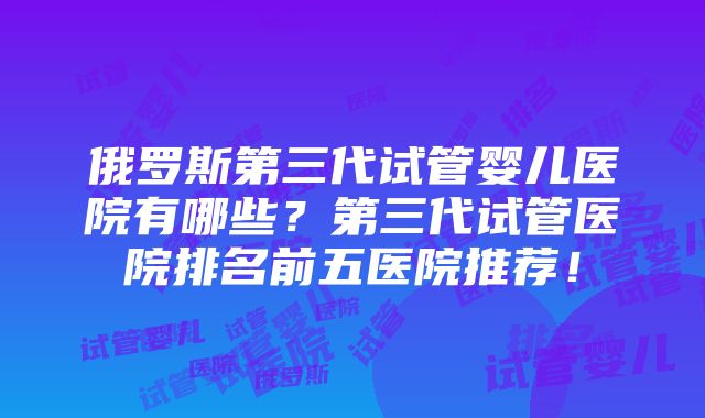 俄罗斯第三代试管婴儿医院有哪些？第三代试管医院排名前五医院推荐！