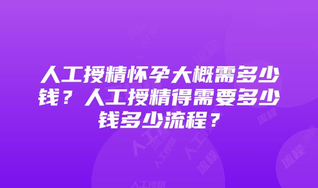 人工授精怀孕大概需多少钱？人工授精得需要多少钱多少流程？