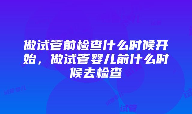 做试管前检查什么时候开始，做试管婴儿前什么时候去检查