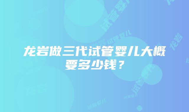 龙岩做三代试管婴儿大概要多少钱？