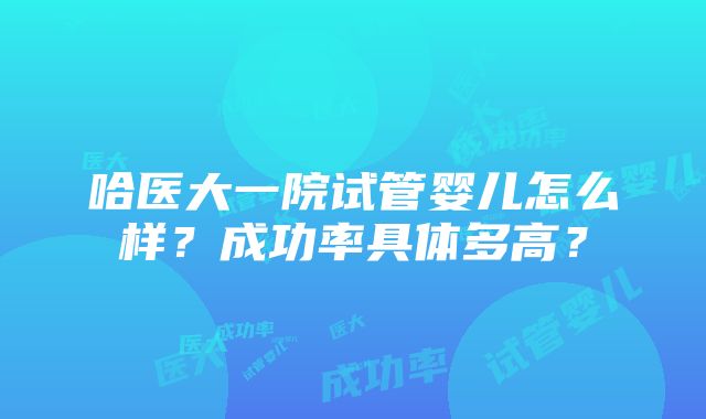 哈医大一院试管婴儿怎么样？成功率具体多高？